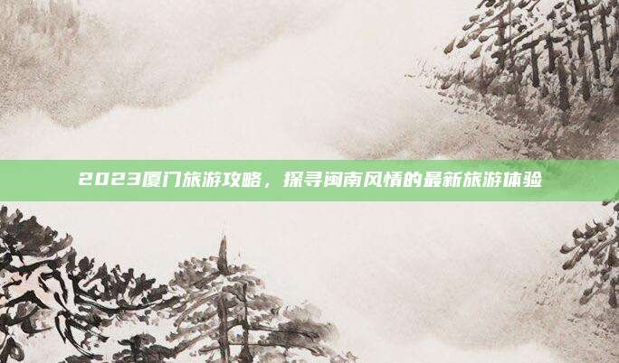 2023厦门旅游攻略，探寻闽南风情的最新旅游体验
