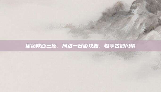 探秘陕西三原,周边一日游攻略,畅享古韵风情