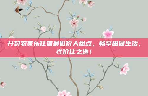 开封农家乐住宿最低价大盘点,畅享田园生活,性价比之选!