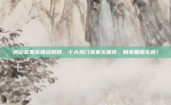 南山农家乐排名揭晓,十大热门农家乐推荐,畅享田园乐趣!