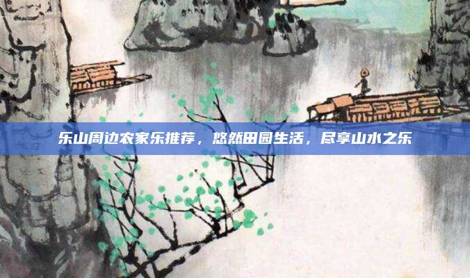 乐山周边农家乐推荐,悠然田园生活,尽享山水之乐