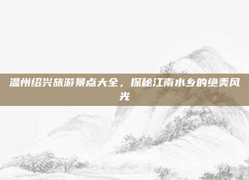 温州绍兴旅游景点大全,探秘江南水乡的绝美风光