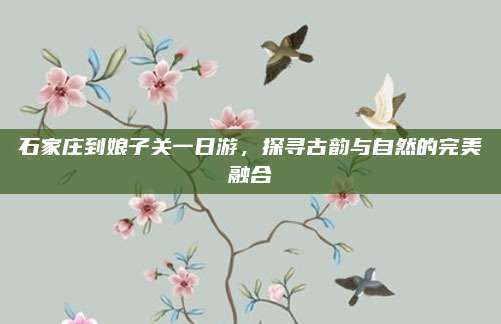 石家庄到娘子关一日游，探寻古韵与自然的完美融合