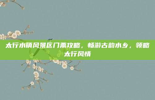 太行水镇风景区门票攻略,畅游古韵水乡,领略太行风情