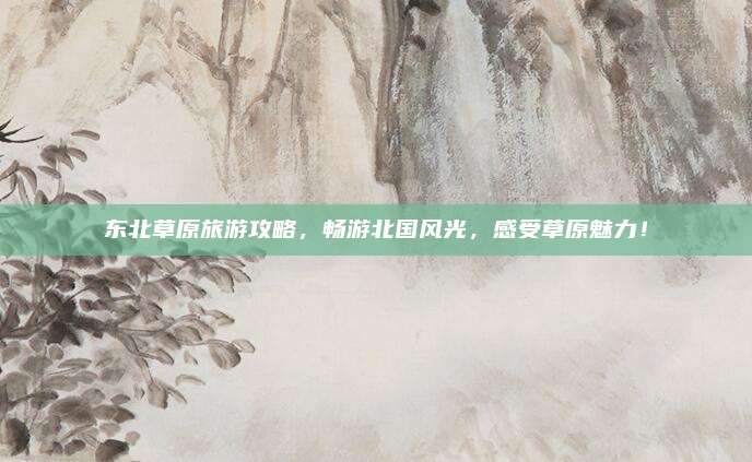 东北草原旅游攻略,畅游北国风光,感受草原魅力!