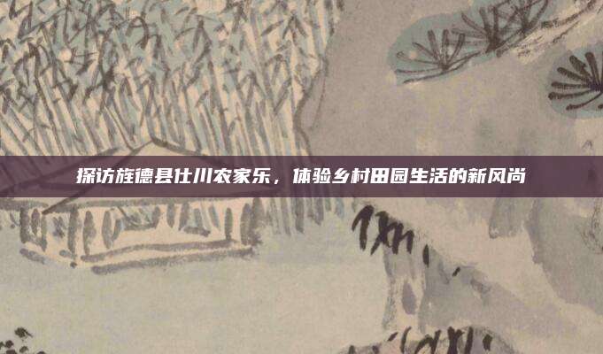 探访旌德县仕川农家乐，体验乡村田园生活的新风尚