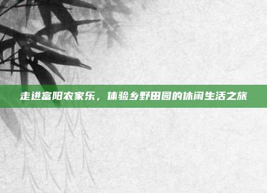 走进富阳农家乐,体验乡野田园的休闲生活之旅
