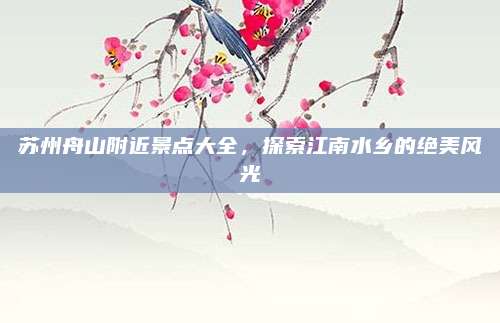 苏州舟山附近景点大全,探索江南水乡的绝美风光