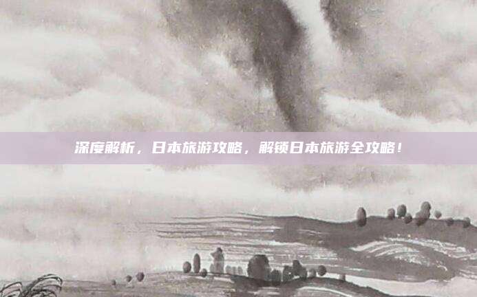 深度解析,日本旅游攻略,解锁日本旅游全攻略!