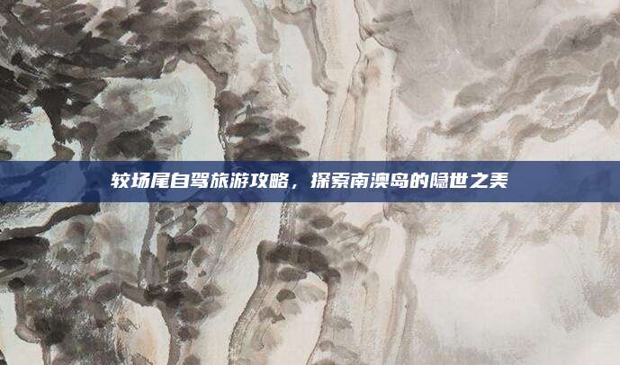 较场尾自驾旅游攻略，探索南澳岛的隐世之美