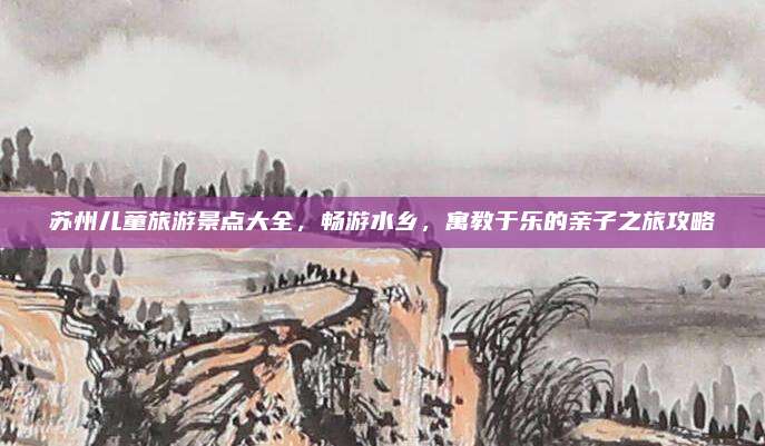 苏州儿童旅游景点大全，畅游水乡，寓教于乐的亲子之旅攻略
