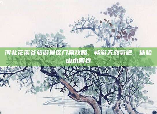 河北花溪谷旅游景区门票攻略,畅游天然氧吧,体验山水画卷