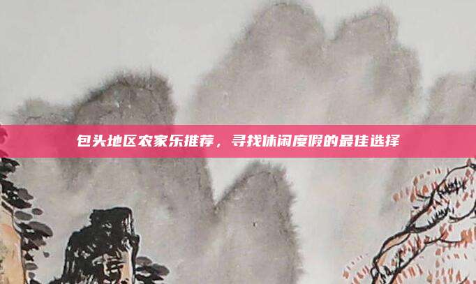 包头地区农家乐推荐,寻找休闲度假的最佳选择