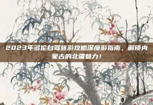 2023年多伦自驾旅游攻略深度游指南，解锁内蒙古的北疆魅力！