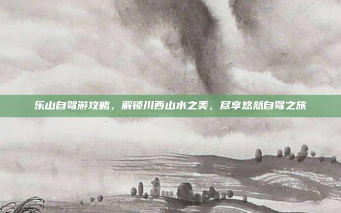 乐山自驾游攻略，解锁川西山水之美，尽享悠然自驾之旅