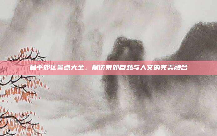 昌平郊区景点大全,探访京郊自然与人文的完美融合