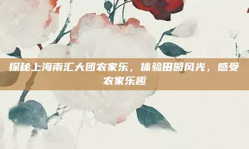 探秘上海南汇大团农家乐,体验田园风光,感受农家乐趣