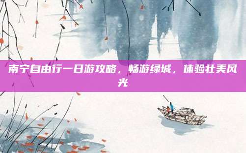 南宁自由行一日游攻略,畅游绿城,体验壮美风光