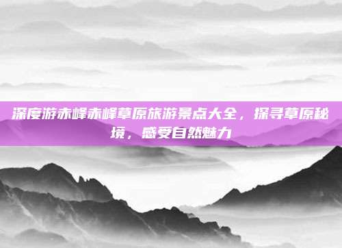 深度游赤峰赤峰草原旅游景点大全,探寻草原秘境,感受自然魅力