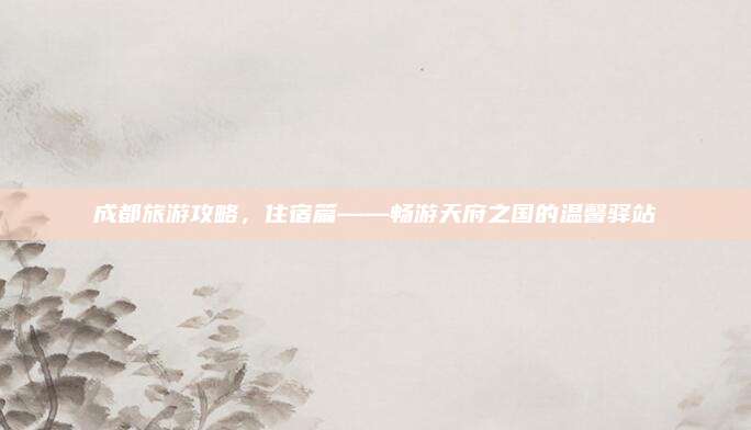 成都旅游攻略,住宿篇——畅游天府之国的温馨驿站