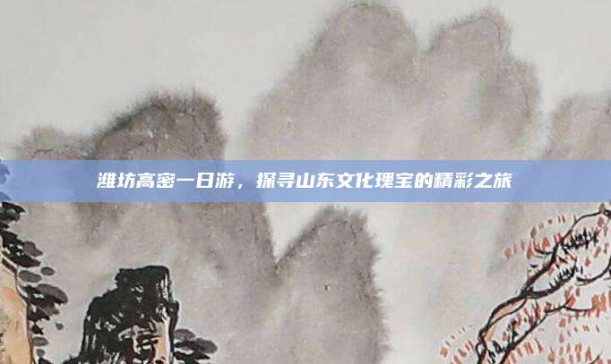 潍坊高密一日游，探寻山东文化瑰宝的精彩之旅