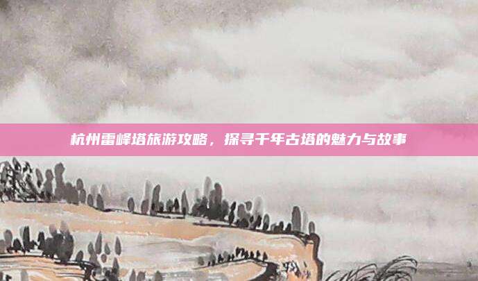 杭州雷峰塔旅游攻略,探寻千年古塔的魅力与故事