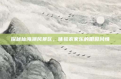探秘仙海湖风景区,体验农家乐的田园风情