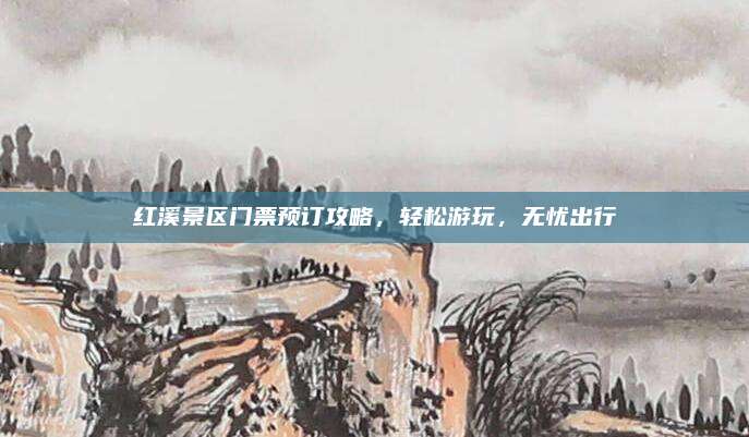 红溪景区门票预订攻略,轻松游玩,无忧出行