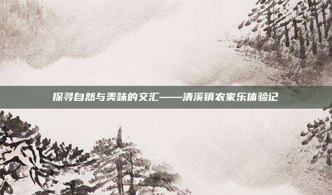 探寻自然与美味的交汇——清溪镇农家乐体验记