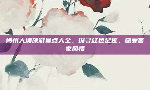 梅州大埔旅游景点大全,探寻红色足迹,感受客家风情