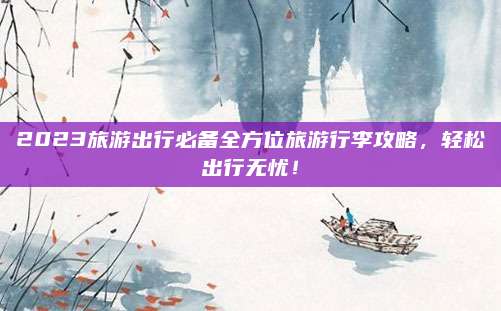 2023旅游出行必备全方位旅游行李攻略,轻松出行无忧!