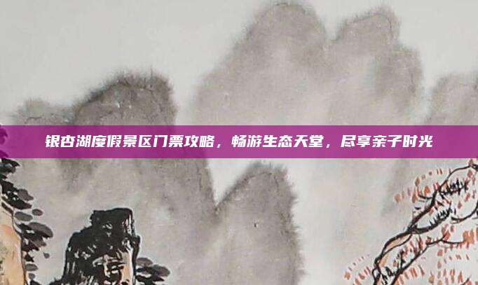 银杏湖度假景区门票攻略，畅游生态天堂，尽享亲子时光