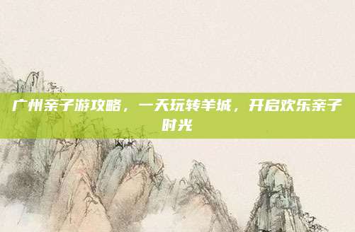 广州亲子游攻略，一天玩转羊城，开启欢乐亲子时光