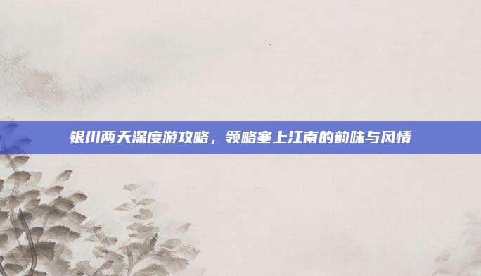 银川两天深度游攻略,领略塞上江南的韵味与风情