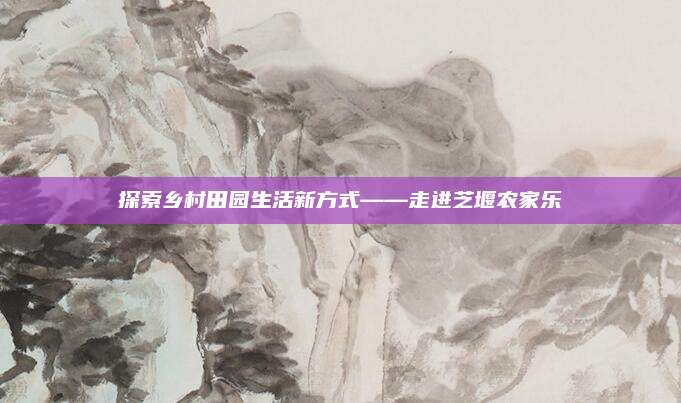 探索乡村田园生活新方式——走进芝堰农家乐