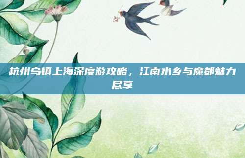 杭州乌镇上海深度游攻略，江南水乡与魔都魅力尽享