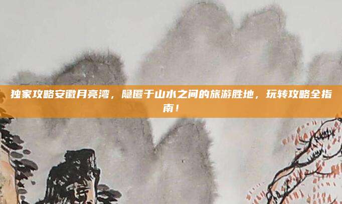 独家攻略安徽月亮湾,隐匿于山水之间的旅游胜地,玩转攻略全指南!