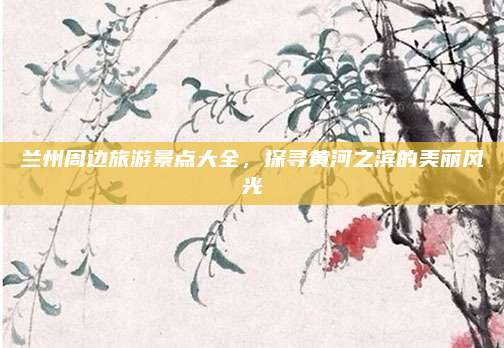 兰州周边旅游景点大全，探寻黄河之滨的美丽风光