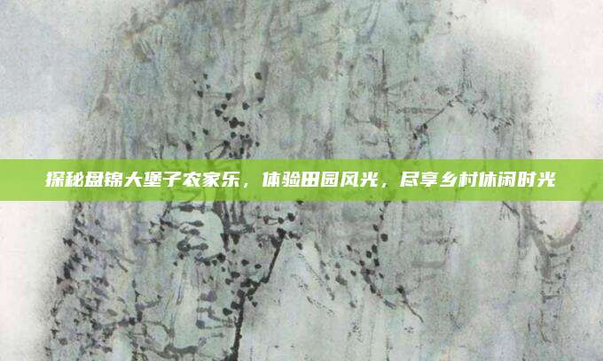 探秘盘锦大堡子农家乐,体验田园风光,尽享乡村休闲时光