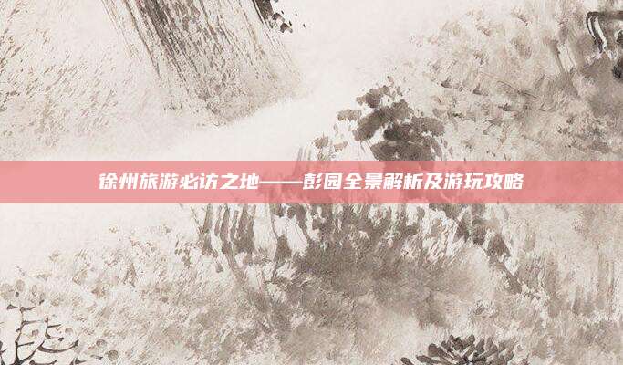 徐州旅游必访之地——彭园全景解析及游玩攻略