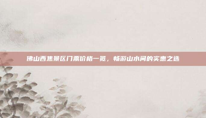 佛山西焦景区门票价格一览,畅游山水间的实惠之选