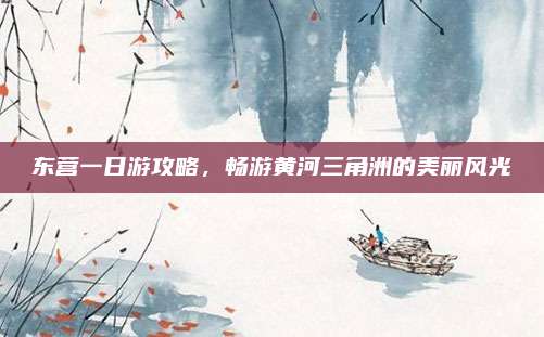 东营一日游攻略,畅游黄河三角洲的美丽风光