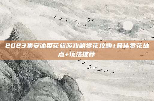 2023集安油菜花旅游攻略赏花攻略+最佳赏花地点+玩法推荐
