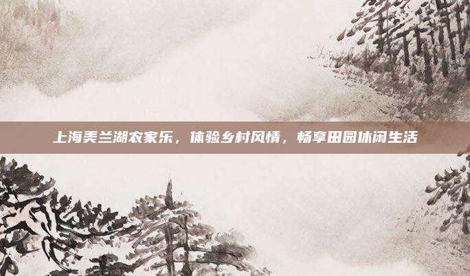 上海美兰湖农家乐,体验乡村风情,畅享田园休闲生活