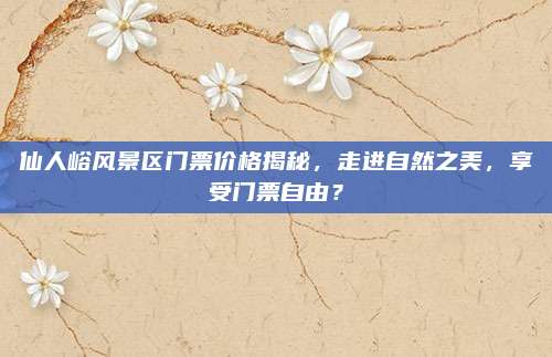 仙人峪风景区门票价格揭秘，走进自然之美，享受门票自由？