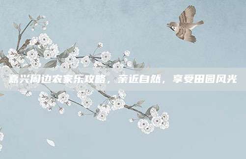 嘉兴周边农家乐攻略，亲近自然，享受田园风光