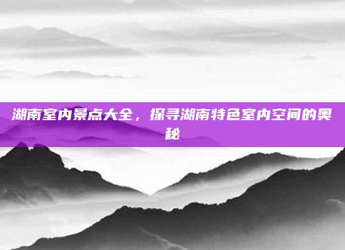 湖南室内景点大全，探寻湖南特色室内空间的奥秘