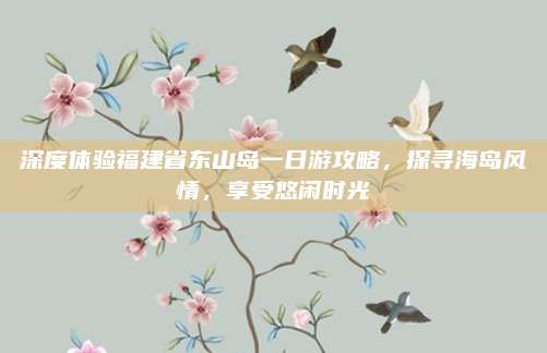 深度体验福建省东山岛一日游攻略，探寻海岛风情，享受悠闲时光