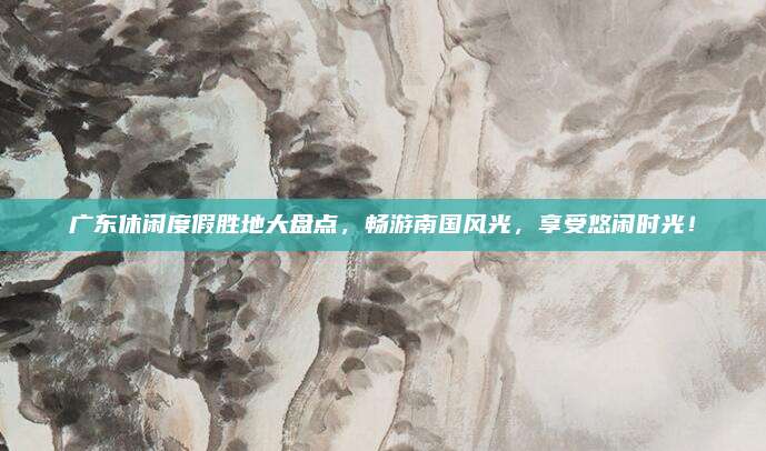 广东休闲度假胜地大盘点，畅游南国风光，享受悠闲时光！