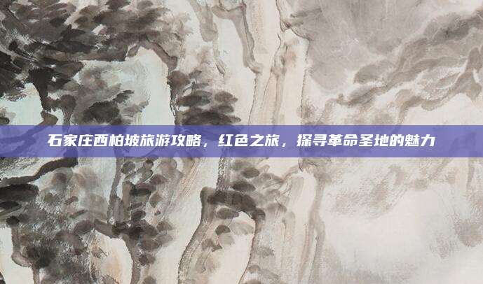 石家庄西柏坡旅游攻略，红色之旅，探寻革命圣地的魅力